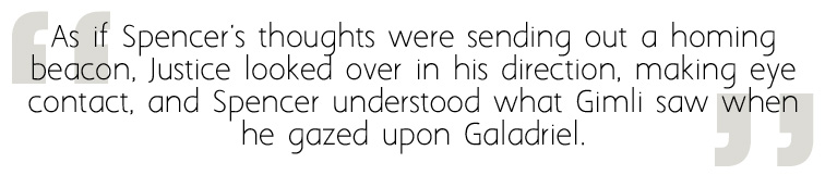 Quote from The Passing Playbook: "As if Spencer's thoughts were sending out a homing beacon, Justice looked over in his direction, making eye contact, and Spencer understood what Gimli saw when he gazed upon Galadriel."