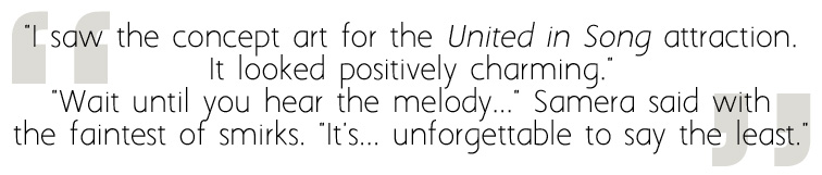 "I saw the concept art for the United in Song attraction. It looked positively charming." "Wait until you hear the melody..." Samera said with the faintest of smirks. "It's... unforgettable to say the least."