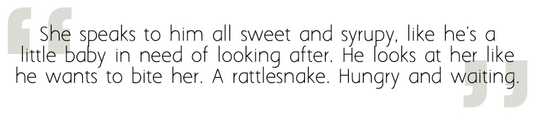 She speaks to him all sweet and syrupy, like he's a little baby in need of looking after. He looks at her like he wants to bite her. A rattlesnake. Hungry and waiting.